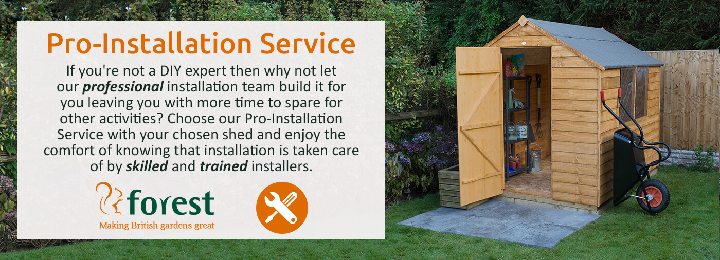 Choose our Pro-Installation Service with your chosen shed and enjoy the comfort of knowing that installation is taken care of by skilled and trained installers.